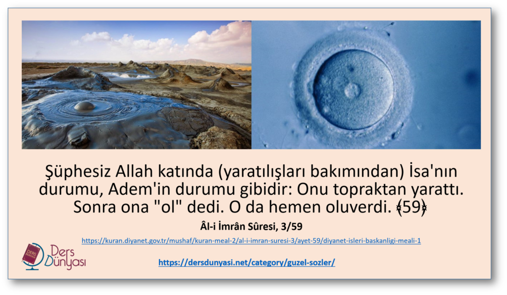 Şüphesiz Allah katında (yaratılışları bakımından) İsa'nın durumu, Adem'in durumu gibidir: Onu topraktan yarattı. Sonra ona "ol" dedi. O da hemen oluverdi. ﴾59﴿ Âl-i İmrân Sûresi, 3/59