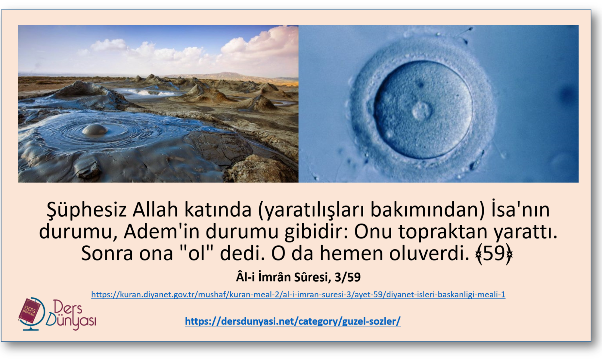 Şüphesiz Allah katında (yaratılışları bakımından) İsa'nın durumu, Adem'in durumu gibidir: Onu topraktan yarattı. Sonra ona "ol" dedi. O da hemen oluverdi. ﴾59﴿ Âl-i İmrân Sûresi, 3/59