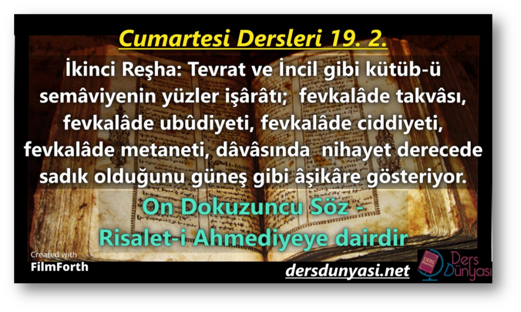 İKİNCİ REŞHA: Tevrat ve İncil gibi kütüb-ü semâviyenin yüzler işârâtı; fevkalâde takvâsı, fevkalâde ubûdiyeti, fevkalâde ciddiyeti, fevkalâde metaneti, dâvâsında nihayet derecede sadık olduğunu güneş gibi âşikâre gösteriyor. - Cumartesi Dersleri 19. 2.