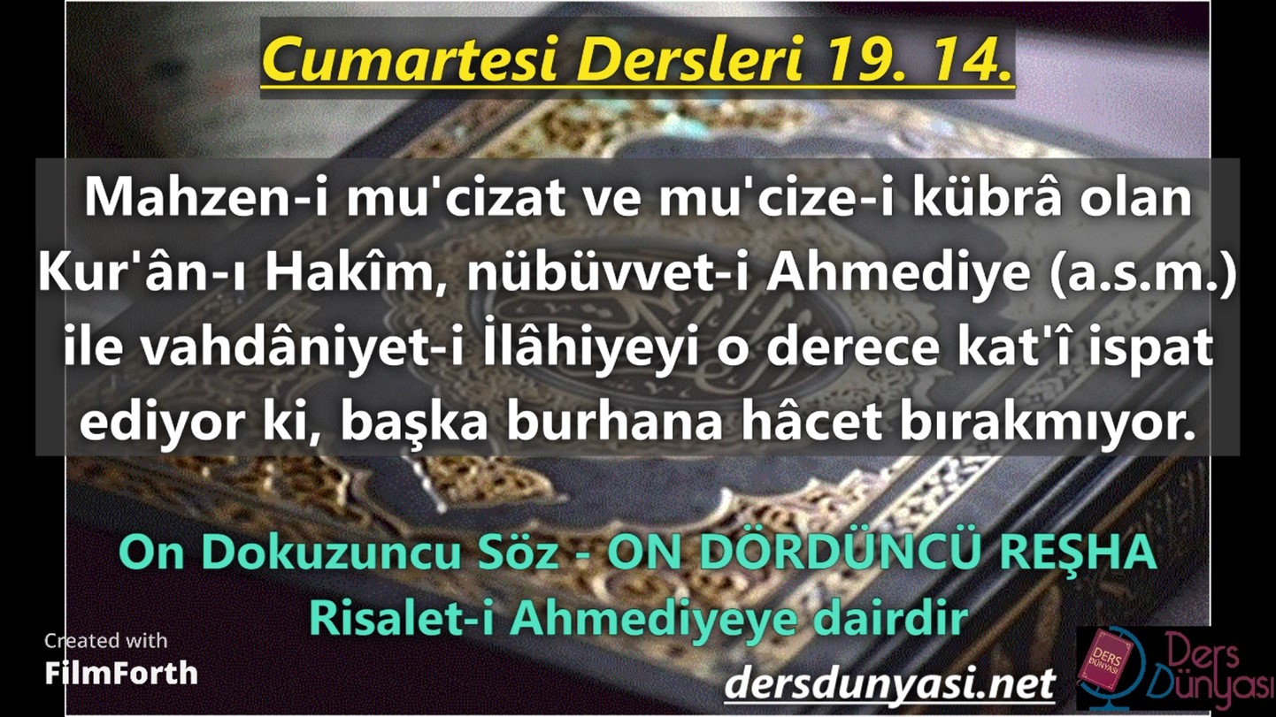 ON DÖRDÜNCÜ REŞHA: Mahzen-i mu'cizat ve mu'cize-i kübrâ olan Kur'ân-ı Hakîm, nübüvvet-i Ahmediye (a.s.m.) ile vahdâniyet-i İlâhiyeyi o derece kat'î ispat ediyor ki, başka burhana hâcet bırakmıyor. - Cumartesi Dersleri 19. 14.