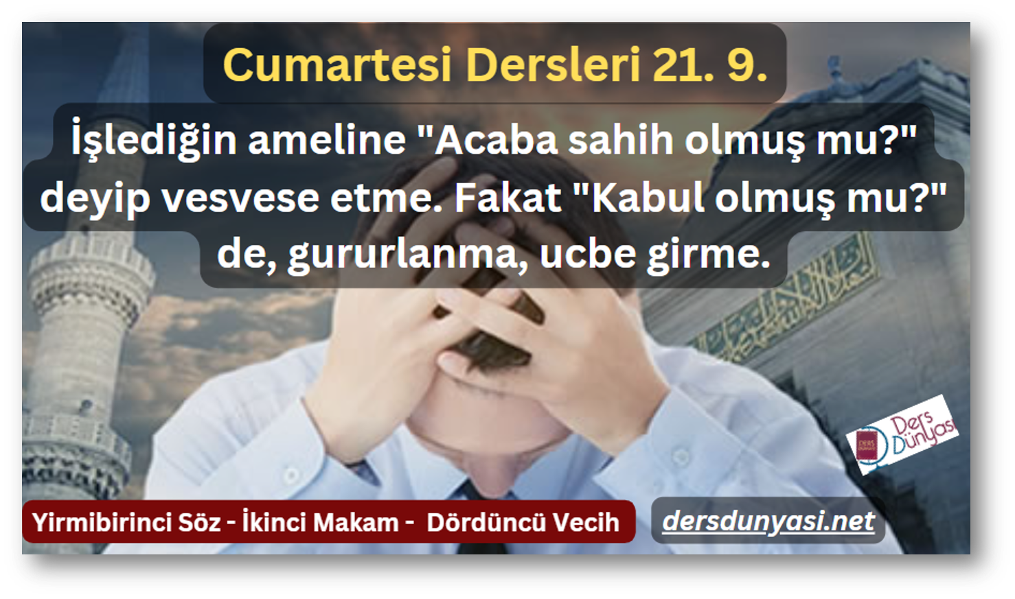 İşlediğin ameline "Acaba sahih olmuş mu?" deyip vesvese etme. Fakat "Kabul olmuş mu?" de, gururlanma, ucbe girme. - Cumartesi Dersleri 21. 9.