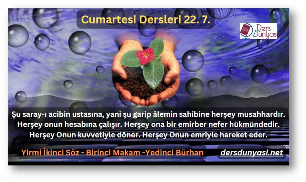 Şu saray-ı acibin ustasına, yani şu garip âlemin sahibine herşey musahhardır. Herşey onun hesabına çalışır. Herşey ona bir emirber nefer hükmündedir. Herşey Onun kuvvetiyle döner. Herşey Onun emriyle hareket eder. - Cumartesi Dersleri 22. 7.