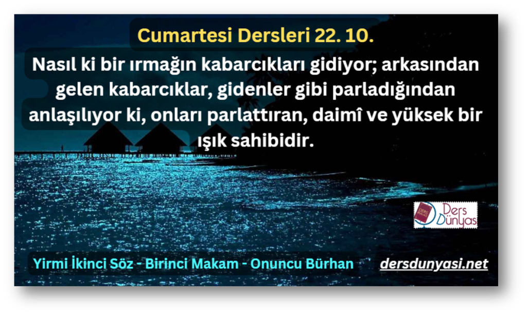 Nasıl ki bir ırmağın kabarcıkları gidiyor; arkasından gelen kabarcıklar, gidenler gibi parladığından anlaşılıyor ki, onları parlattıran, daimî ve yüksek bir ışık sahibidir. - Cumartesi Dersleri 22. 10.