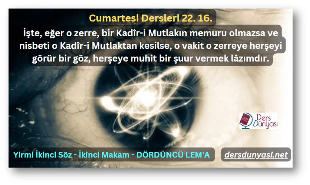 İşte, eğer o zerre, bir Kadîr-i Mutlakın memuru olmazsa ve nisbeti o Kadîr-i Mutlaktan kesilse, o vakit o zerreye herşeyi görür bir göz, herşeye muhit bir şuur vermek lâzımdır. - Cumartesi Dersleri 22. 16.