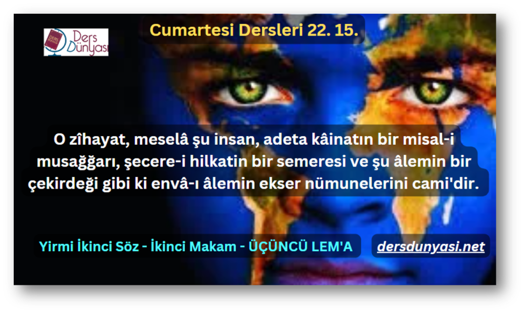 O zîhayat, meselâ şu insan, adeta kâinatın bir misal-i musağğarı, şecere-i hilkatin bir semeresi ve şu âlemin bir çekirdeği gibi ki envâ-ı âlemin ekser nümunelerini cami'dir. - Cumartesi Dersleri 22. 15.