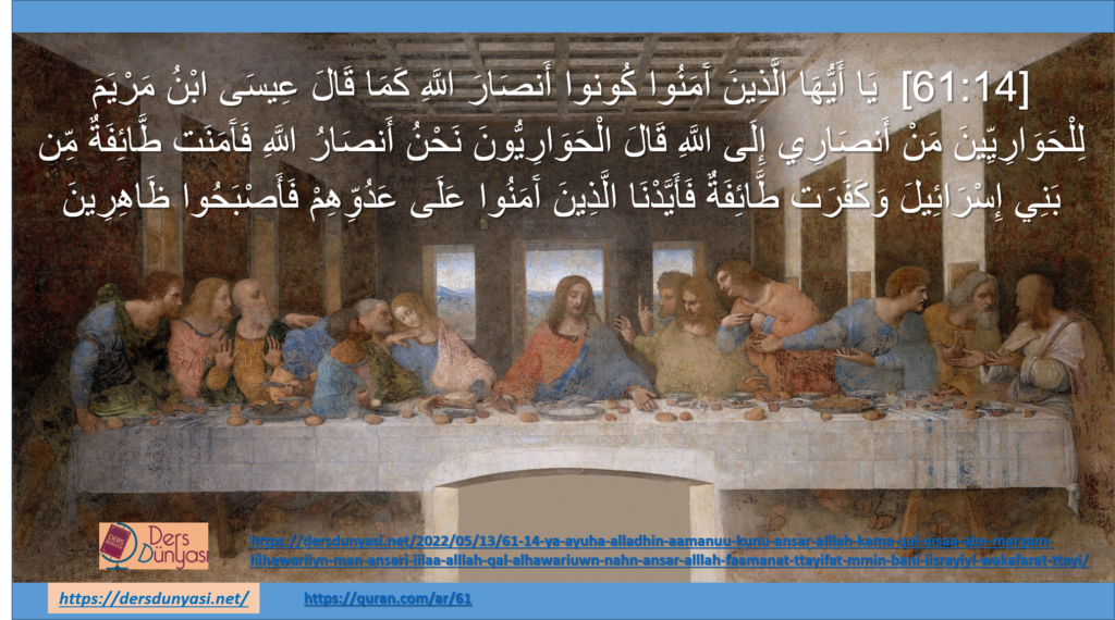 [61:14] يَا أَيُّهَا الَّذِينَ آَمَنُوا كُونوا أَنصَارَ اللَّهِ كَمَا قَالَ عِيسَى ابْنُ مَرْيَمَ لِلْحَوَارِيِّينَ مَنْ أَنصَارِي إِلَى اللَّهِ قَالَ الْحَوَارِيُّونَ نَحْنُ أَنصَارُ اللَّهِ فَآَمَنَت طَّائِفَةٌ مِّن بَنِي إِسْرَائِيلَ وَكَفَرَت طَّائِفَةٌ فَأَيَّدْنَا الَّذِينَ آَمَنُوا عَلَى عَدُوِّهِمْ فَأَصْبَحُوا ظَاهِرِينَ