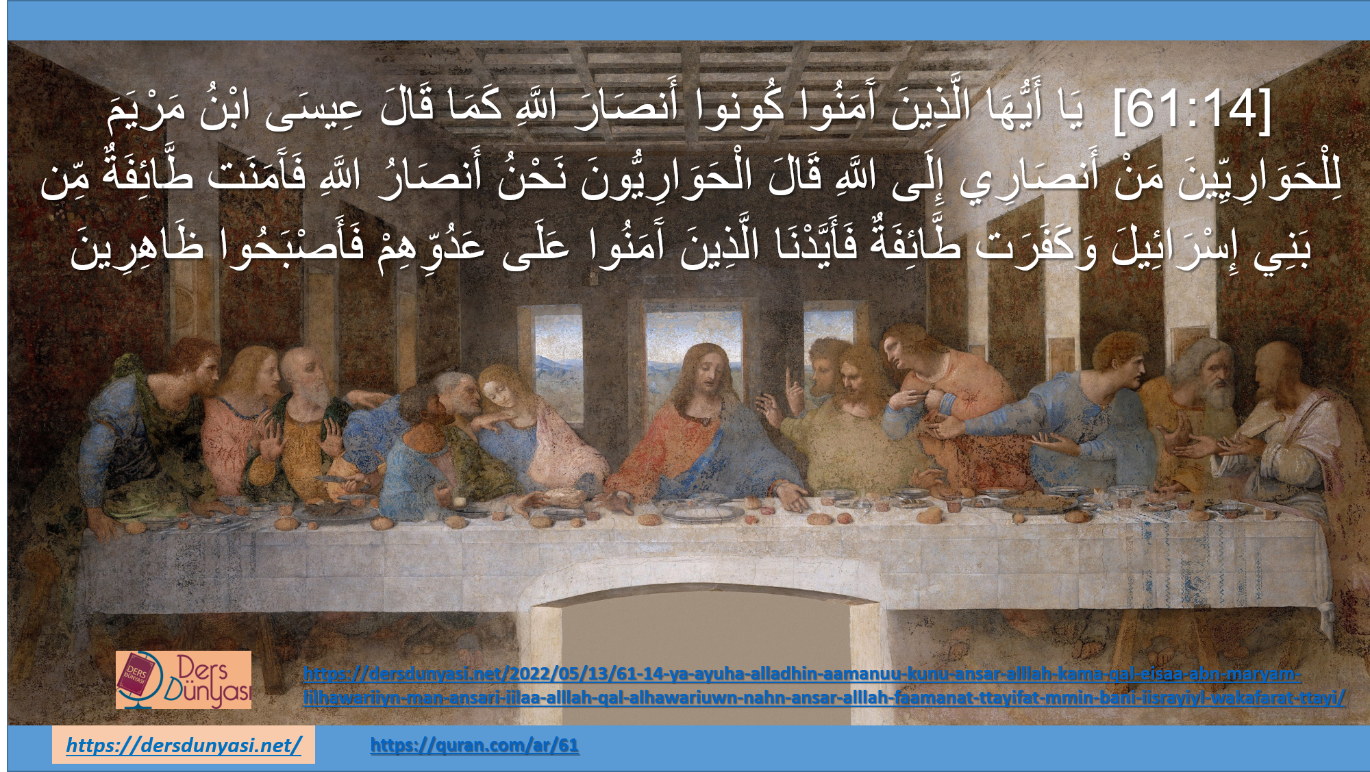 [61:14] يَا أَيُّهَا الَّذِينَ آَمَنُوا كُونوا أَنصَارَ اللَّهِ كَمَا قَالَ عِيسَى ابْنُ مَرْيَمَ لِلْحَوَارِيِّينَ مَنْ أَنصَارِي إِلَى اللَّهِ قَالَ الْحَوَارِيُّونَ نَحْنُ أَنصَارُ اللَّهِ فَآَمَنَت طَّائِفَةٌ مِّن بَنِي إِسْرَائِيلَ وَكَفَرَت طَّائِفَةٌ فَأَيَّدْنَا الَّذِينَ آَمَنُوا عَلَى عَدُوِّهِمْ فَأَصْبَحُوا ظَاهِرِينَ