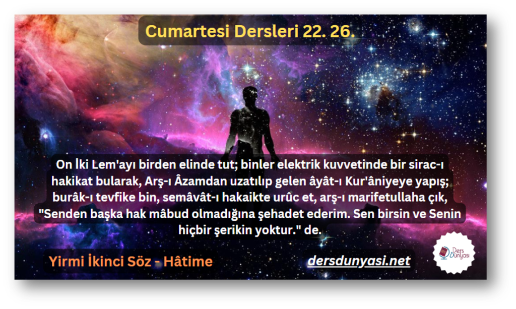 On İki Lem'ayı birden elinde tut; binler elektrik kuvvetinde bir sirac-ı hakikat bularak, Arş-ı Âzamdan uzatılıp gelen âyât-ı Kur'âniyeye yapış; burâk-ı tevfike bin, semâvât-ı hakaikte urûc et, arş-ı marifetullaha çık, Senden başka hak mâbud olmadığına şehadet ederim. Sen birsin ve Senin hiçbir şerikin yoktur. de. - Cumartesi Dersleri 22. 26.