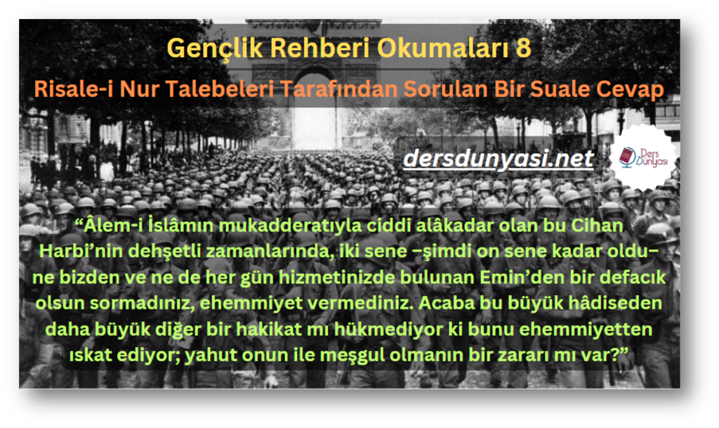 Risale-i Nur Talebeleri Tarafından Sorulan Bir Suale Cevap - “Âlem-i İslâmın mukadderatıyla ciddi alâkadar olan bu Cihan Harbi’nin dehşetli zamanlarında, iki sene –şimdi on sene kadar oldu– ne bizden ve ne de her gün hizmetinizde bulunan Emin’den bir defacık olsun sormadınız, ehemmiyet vermediniz. Acaba bu büyük hâdiseden daha büyük diğer bir hakikat mı hükmediyor ki bunu ehemmiyetten ıskat ediyor; yahut onun ile meşgul olmanın bir zararı mı var” - Gençlik Rehberi Okumaları 8