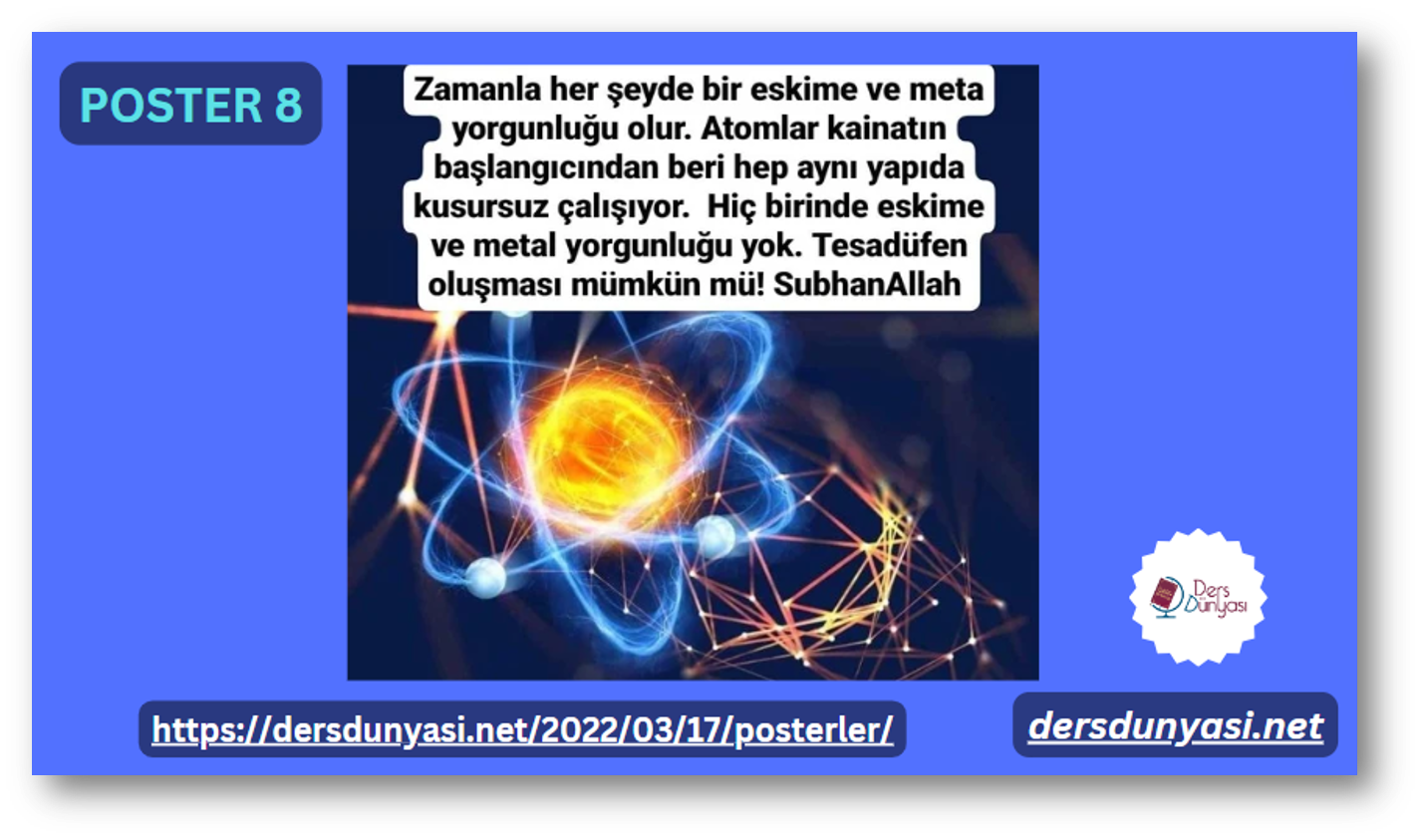 POSTER 8 - Zamanla her şeyde bir eskime ve metal yorgunluğu olur. Atomlar kainatın başlangıcından beri hep aynı yapıda kusursuz çalışıyor. Hiç birinde eskime ve metal yorgunluğu yok. Tesadüfen olması mümkün mü! SubhanAllah. Bir yaratıcı olmalı.