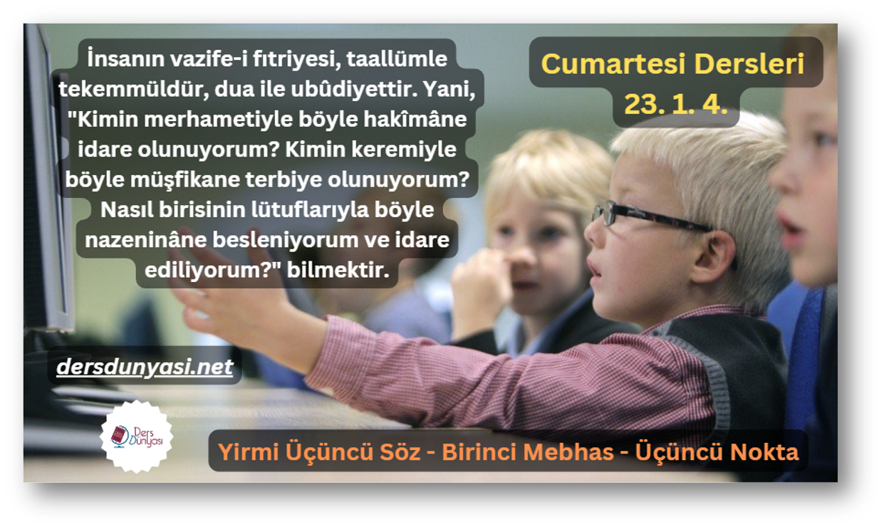 İnsanın vazife-i fıtriyesi, taallümle tekemmüldür, dua ile ubûdiyettir. Yani, Kimin merhametiyle böyle hakîmâne idare olunuyorum Kimin keremiyle böyle müşfikane terbiye olunuyorum Nasıl birisinin lütuflarıyla böyle nazeninâne besleniyorum ve idare ediliyorum bilmektir. - Cumartesi Dersleri 23. 1. 4.