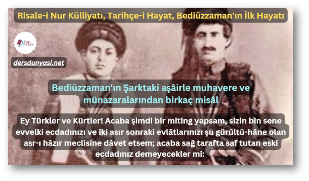 Bediüzzaman'ın Şarktaki aşâirle muhavere ve münazaralarından birkaç misâl - Ey Türkler ve Kürtler! Acaba şimdi bir miting yapsam, sizin bin sene evvelki ecdadınızı ve iki asır sonraki evlâtlarınızı şu gürültü-hâne olan asr-ı hâzır meclisine dâvet etsem; acaba sağ tarafta saf tutan eski ecdadınız demeyecekler mi