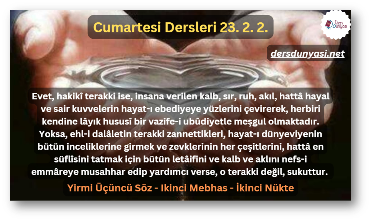 Evet, hakikî terakki ise, insana verilen kalb, sır, ruh, akıl, hattâ hayal ve sair kuvvelerin hayat-ı ebediyeye yüzlerini çevirerek, herbiri kendine lâyık hususî bir vazife-i ubûdiyetle meşgul olmaktadır. Yoksa, ehl-i dalâletin terakki zannettikleri, hayat-ı dünyeviyenin bütün inceliklerine girmek ve zevklerinin her çeşitlerini, hattâ en süflîsini tatmak için bütün letâifini ve kalb ve aklını nefs-i emmâreye musahhar edip yardımcı verse, o terakki değil, sukuttur. - Cumartesi Dersleri 23. 2. 2.