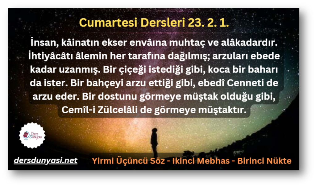 İnsan, kâinatın ekser envâına muhtaç ve alâkadardır. İhtiyâcâtı âlemin her tarafına dağılmış; arzuları ebede kadar uzanmış. Bir çiçeği istediği gibi, koca bir baharı da ister. Bir bahçeyi arzu ettiği gibi, ebedî Cenneti de arzu eder. Bir dostunu görmeye müştak olduğu gibi, Cemîl-i Zülcelâli de görmeye müştaktır. - Cumartesi Dersleri 23. 2. 1.