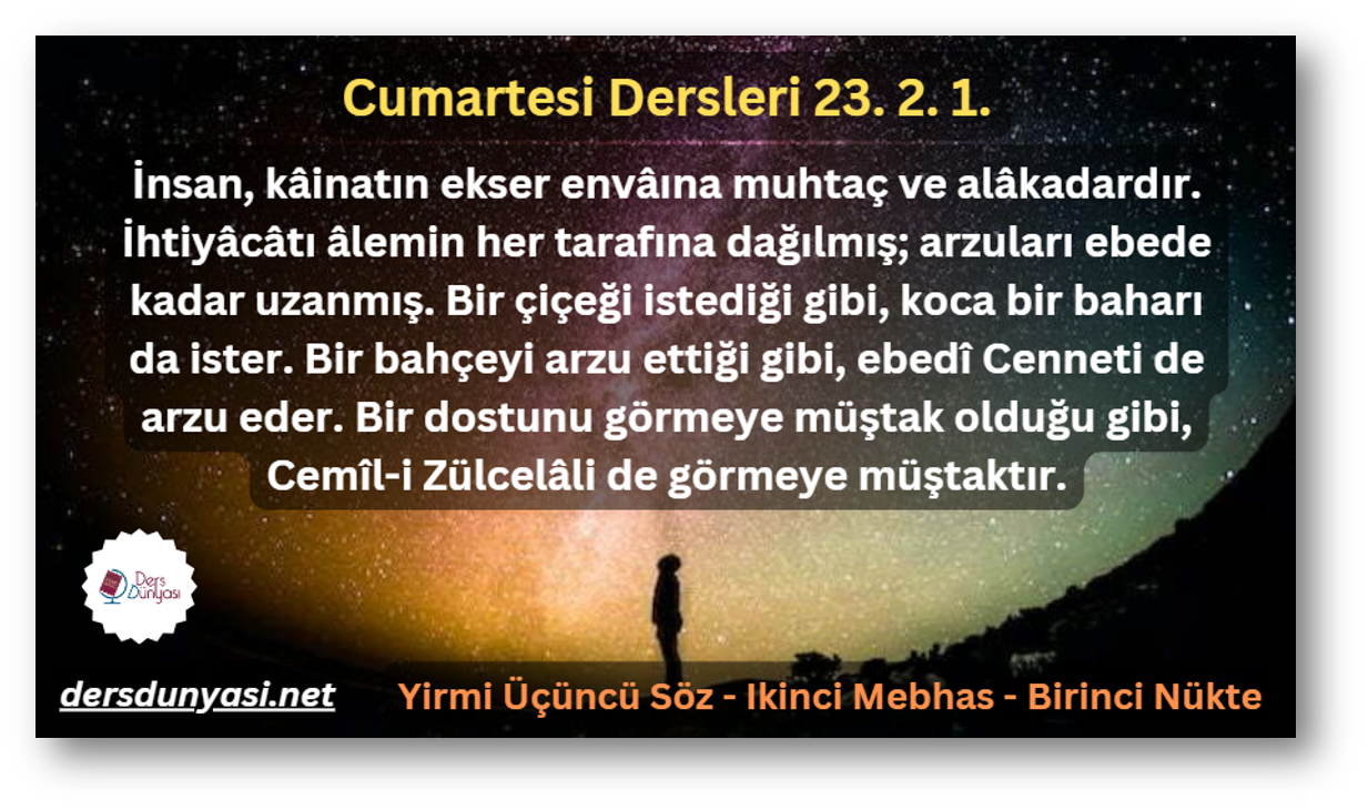 İnsan, kâinatın ekser envâına muhtaç ve alâkadardır. İhtiyâcâtı âlemin her tarafına dağılmış; arzuları ebede kadar uzanmış. Bir çiçeği istediği gibi, koca bir baharı da ister. Bir bahçeyi arzu ettiği gibi, ebedî Cenneti de arzu eder. Bir dostunu görmeye müştak olduğu gibi, Cemîl-i Zülcelâli de görmeye müştaktır. - Cumartesi Dersleri 23. 2. 1.