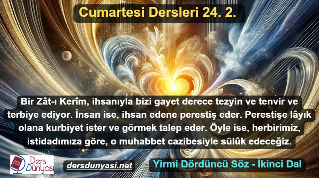 Bir Zât-ı Kerîm, ihsanıyla bizi gayet derece tezyin ve tenvir ve terbiye ediyor. İnsan ise, ihsan edene perestiş eder. Perestişe lâyık olana kurbiyet ister ve görmek talep eder. Öyle ise, herbirimiz, istidadımıza göre, o muhabbet cazibesiyle sülûk edeceğiz. - Cumartesi Dersleri 24. 2.