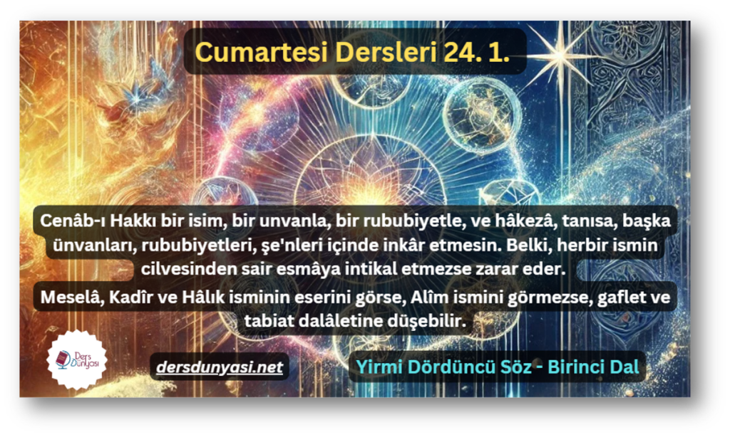 Cenâb-ı Hakkı bir isim, bir unvanla, bir rububiyetle, ve hâkezâ, tanısa, başka ünvanları, rububiyetleri, şe'nleri içinde inkâr etmesin. Belki, herbir ismin cilvesinden sair esmâya intikal etmezse zarar eder. Meselâ, Kadîr ve Hâlık isminin eserini görse, Alîm ismini görmezse, gaflet ve tabiat dalâletine düşebilir. - Cumartesi Dersleri 24. 1.