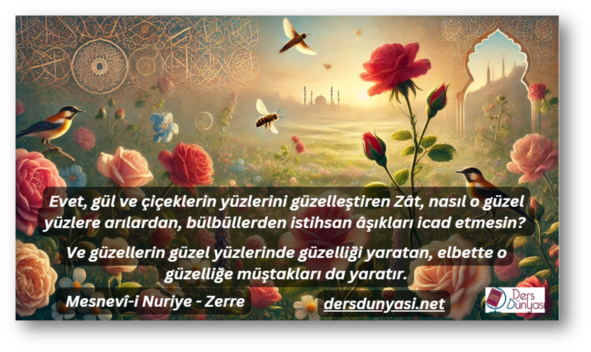 Evet, gül ve çiçeklerin yüzlerini güzelleştiren Zât, nasıl o güzel yüzlere arılardan, bülbüllerden istihsan âşıkları icad etmesin Ve güzellerin güzel yüzlerinde güzelliği yaratan, elbette o güzelliğe müştakları da yaratır. - Mesnevî-i Nuriye - Zerre