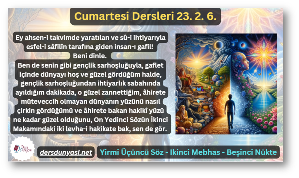 Ey ahsen-i takvimde yaratılan ve sû-i ihtiyarıyla esfel-i sâfilîn tarafına giden insan-ı gafil! Beni dinle. Ben de senin gibi gençlik sarhoşluğuyla, gaflet içinde dünyayı hoş ve güzel gördüğüm halde, gençlik sarhoşluğundan ihtiyarlık sabahında ayıldığım dakikada, o güzel zannettiğim, âhirete müteveccih olmayan dünyanın yüzünü nasıl çirkin gördüğümü ve âhirete bakan hakikî yüzü ne kadar güzel olduğunu, On Yedinci Sözün İkinci Makamındaki iki levha-i hakikate bak, sen de gör. - Cumartesi Dersleri 25. 2. 6.