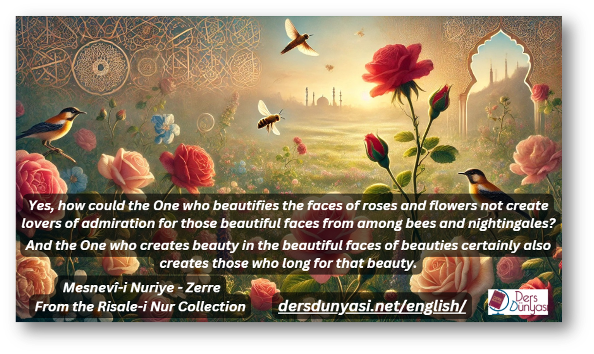 Yes, how could the One who beautifies the faces of roses and flowers not create lovers of admiration for those beautiful faces from among bees and nightingales And the One who creates beauty in the beautiful faces of beauties certainly also creates those who long for that beauty. - From the Risale-i Nur Collection - Mesnevî-i Nuriye - Zerre