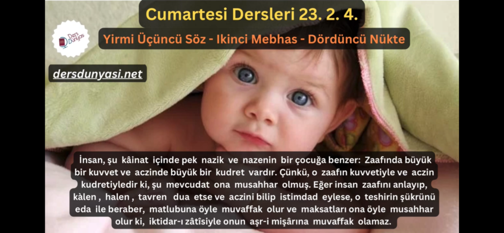 İnsan, şu kâinat içinde pek nazik ve nazenin bir çocuğa benzer: Zaafında büyük bir kuvvet ve aczinde büyük bir kudret vardır. Çünkü, o zaafın kuvvetiyle ve aczin kudretiyledir ki, şu mevcudat ona musahhar olmuş. Eğer insan zaafını anlayıp, kàlen, halen, tavren dua etse ve aczini bilip istimdad eylese, o teshirin şükrünü eda ile beraber, matlubuna öyle muvaffak olur ve maksatları ona öyle musahhar olur ki, iktidar-ı zâtîsiyle onun aşr-i mişârına muvaffak olamaz. - Cumartesi Dersleri 23. 2. 4.