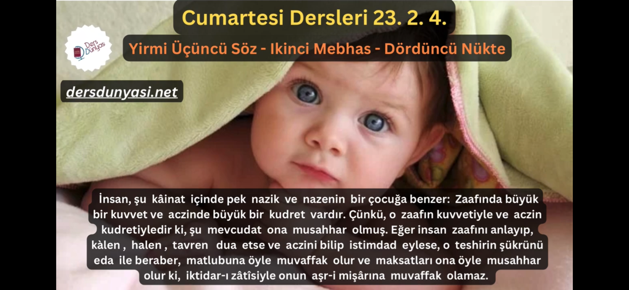 İnsan, şu kâinat içinde pek nazik ve nazenin bir çocuğa benzer: Zaafında büyük bir kuvvet ve aczinde büyük bir kudret vardır. Çünkü, o zaafın kuvvetiyle ve aczin kudretiyledir ki, şu mevcudat ona musahhar olmuş. Eğer insan zaafını anlayıp, kàlen, halen, tavren dua etse ve aczini bilip istimdad eylese, o teshirin şükrünü eda ile beraber, matlubuna öyle muvaffak olur ve maksatları ona öyle musahhar olur ki, iktidar-ı zâtîsiyle onun aşr-i mişârına muvaffak olamaz. - Cumartesi Dersleri 23. 2. 4.