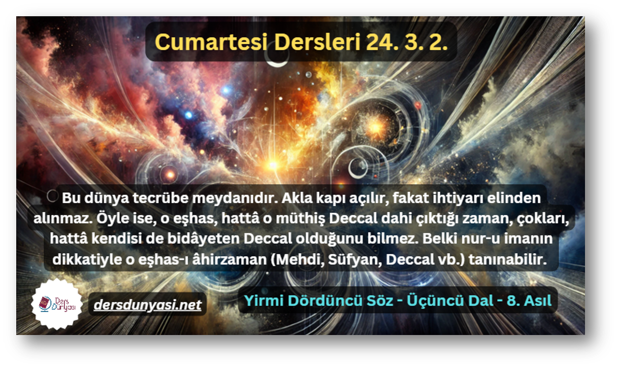 Bu dünya tecrübe meydanıdır. Akla kapı açılır, fakat ihtiyarı elinden alınmaz. Öyle ise, o eşhas, hattâ o müthiş Deccal dahi çıktığı zaman, çokları, hattâ kendisi de bidâyeten Deccal olduğunu bilmez. Belki nur-u imanın dikkatiyle o eşhas-ı âhirzaman (Mehdi, Süfyan, Deccal vb.) tanınabilir. - Cumartesi Dersleri 24. 3. 2.