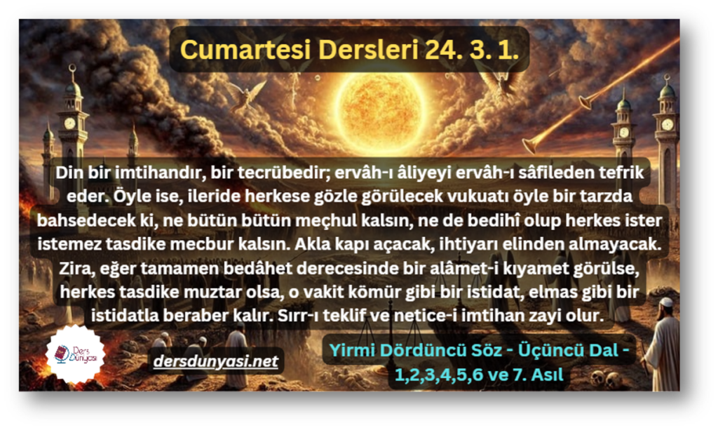 Din bir imtihandır, bir tecrübedir; ervâh-ı âliyeyi ervâh-ı sâfileden tefrik eder. Öyle ise, ileride herkese gözle görülecek vukuatı öyle bir tarzda bahsedecek ki, ne bütün bütün meçhul kalsın, ne de bedihî olup herkes ister istemez tasdike mecbur kalsın. Akla kapı açacak, ihtiyarı elinden almayacak. Zira, eğer tamamen bedâhet derecesinde bir alâmet-i kıyamet görülse, herkes tasdike muztar olsa, o vakit kömür gibi bir istidat, elmas gibi bir istidatla beraber kalır. Sırr-ı teklif ve netice-i imtihan zayi olur. - Cumartesi Dersleri 24. 3. 1.