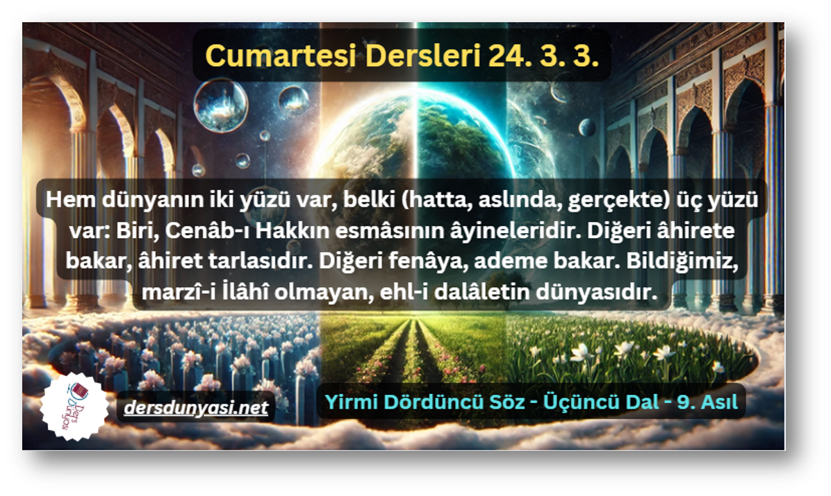 Hem dünyanın iki yüzü var, belki (hatta, aslında, gerçekte) üç yüzü var Biri, Cenâb-ı Hakkın esmâsının âyineleridir. Diğeri âhirete bakar, âhiret tarlasıdır. Diğeri fenâya, ademe bakar. Bildiğimiz, marzî-i İlâhî olmayan, ehl-i dalâletin dünyasıdır. - Cumartesi Dersleri 24. 3. 3.