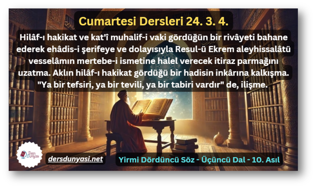 Hilâf-ı hakikat ve kat'î muhalif-i vaki gördüğün bir rivâyeti bahane ederek ehâdis-i şerifeye ve dolayısıyla Resul-ü Ekrem aleyhissalâtü vesselâmın mertebe-i ismetine halel verecek itiraz parmağını uzatma. Aklın hilâf-ı hakikat gördüğü bir hadisin inkârına kalkışma. Ya bir tefsiri, ya bir tevili, ya bir tabiri vardır de, ilişme. - Cumartesi Dersleri 24. 3. 4.