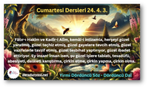 Fâtır-ı Hakîm ve Kadîr-i Alîm, kemâl-i intizamla, herşeyi güzel yaratmış, güzel teçhiz etmiş, güzel gayelere tevcih etmiş, güzel vazifelerle tavzif etmiş, güzel tesbihat yaptırıyor, güzel ibadet ettiriyor. Ey insan! İnsan isen, şu güzel işlere tabiatı, tesadüfü, abesiyeti, dalâleti karıştırma, çirkin etme, çirkin yapma, çirkin olma. - Cumartesi Dersleri 24. 4. 3.