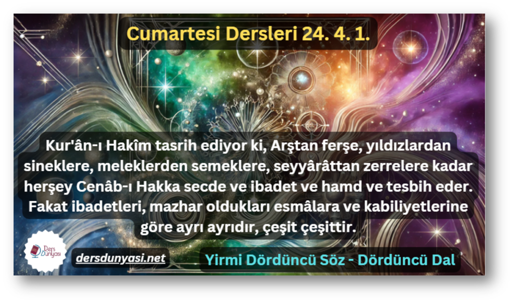 Kur'ân-ı Hakîm tasrih ediyor ki, Arştan ferşe, yıldızlardan sineklere, meleklerden semeklere, seyyârâttan zerrelere kadar herşey Cenâb-ı Hakka secde ve ibadet ve hamd ve tesbih eder. Fakat ibadetleri, mazhar oldukları esmâlara ve kabiliyetlerine göre ayrı ayrıdır, çeşit çeşittir. - Cumartesi Dersleri 24. 4. 1.
