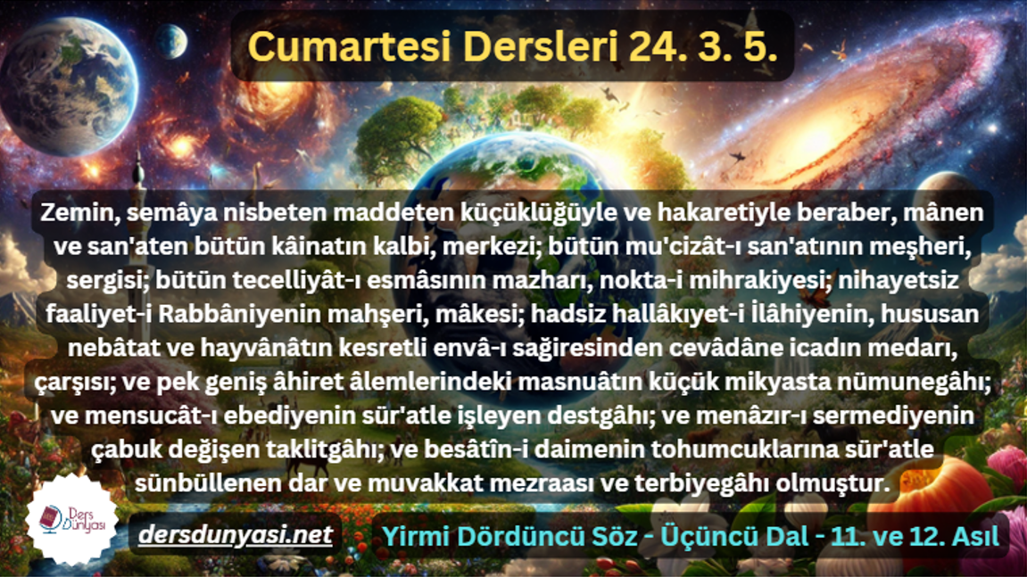 Zemin, semâya nisbeten maddeten küçüklüğüyle ve hakaretiyle beraber, mânen ve san'aten bütün kâinatın kalbi, merkezi; bütün mu'cizât-ı san'atının meşheri, sergisi; bütün tecelliyât-ı esmâsının mazharı, nokta-i mihrakiyesi; nihayetsiz faaliyet-i Rabbâniyenin mahşeri, mâkesi; hadsiz hallâkıyet-i İlâhiyenin, hususan nebâtat ve hayvânâtın kesretli envâ-ı sağiresinden cevâdâne icadın medarı, çarşısı; ve pek geniş âhiret âlemlerindeki masnuâtın küçük mikyasta nümunegâhı; ve mensucât-ı ebediyenin sür'atle işleyen destgâhı; ve menâzır-ı sermediyenin çabuk değişen taklitgâhı; ve besâtîn-i daimenin tohumcuklarına sür'atle sünbüllenen dar ve muvakkat mezraası ve terbiyegâhı olmuştur. - Cumartesi Dersleri 24. 3. 5.