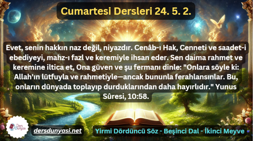 Evet, senin hakkın naz değil, niyazdır. Cenâb-ı Hak, Cenneti ve saadet-i ebediyeyi, mahz-ı fazl ve keremiyle ihsan eder. Sen daima rahmet ve keremine iltica et, Ona güven ve şu fermanı dinle Onlara söyle ki Allah'ın lütfuyla ve rahmetiyle—ancak bununla ferahlansınlar. Bu, onların dünyada toplayıp durduklarından daha hayırlıdır. Yunus Sûresi, 1058. - Cumartesi Dersleri 24. 5. 2.
