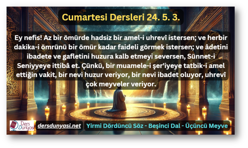 Ey nefis! Az bir ömürde hadsiz bir amel-i uhrevî istersen; ve herbir dakika-i ömrünü bir ömür kadar faideli görmek istersen; ve âdetini ibadete ve gafletini huzura kalb etmeyi seversen, Sünnet-i Seniyyeye ittibâ et. Çünkü, bir muamele-i şer'iyeye tatbik-i amel ettiğin vakit, bir nevi huzur veriyor, bir nevi ibadet oluyor, uhrevî çok meyveler veriyor. - Cumartesi Dersleri 24. 5. 3.