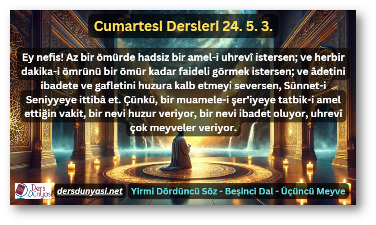 Ey nefis! Az bir ömürde hadsiz bir amel-i uhrevî istersen; ve herbir dakika-i ömrünü bir ömür kadar faideli görmek istersen; ve âdetini ibadete ve gafletini huzura kalb etmeyi seversen, Sünnet-i Seniyyeye ittibâ et. Çünkü, bir muamele-i şer'iyeye tatbik-i amel ettiğin vakit, bir nevi huzur veriyor, bir nevi ibadet oluyor, uhrevî çok meyveler veriyor. - Cumartesi Dersleri 24. 5. 3.
