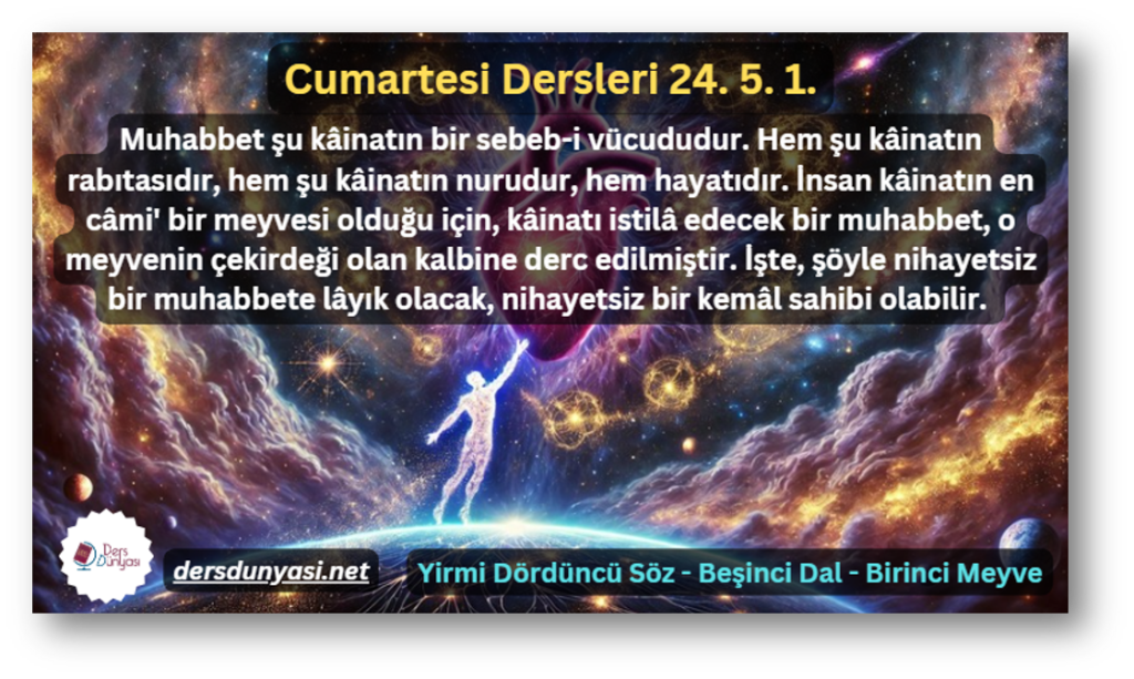 Muhabbet şu kâinatın bir sebeb-i vücududur. Hem şu kâinatın rabıtasıdır, hem şu kâinatın nurudur, hem hayatıdır. İnsan kâinatın en câmi' bir meyvesi olduğu için, kâinatı istilâ edecek bir muhabbet, o meyvenin çekirdeği olan kalbine derc edilmiştir. İşte, şöyle nihayetsiz bir muhabbete lâyık olacak, nihayetsiz bir kemâl sahibi olabilir. - Cumartesi Dersleri 24. 5. 1.