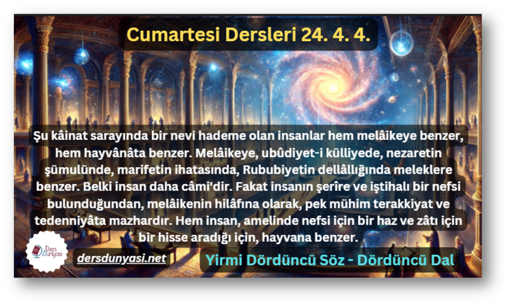 Şu kâinat sarayında bir nevi hademe olan insanlar hem melâikeye benzer, hem hayvânâta benzer. Melâikeye, ubûdiyet-i külliyede, nezaretin şümulünde, marifetin ihatasında, Rububiyetin dellâllığında meleklere benzer. Belki insan daha câmi'dir. Fakat insanın şerîre ve iştihalı bir nefsi bulunduğundan, melâikenin hilâfına olarak, pek mühim terakkiyat ve tedenniyâta mazhardır. Hem insan, amelinde nefsi için bir haz ve zâtı için bir hisse aradığı için, hayvana benzer. - Cumartesi Dersleri 24. 4. 4.