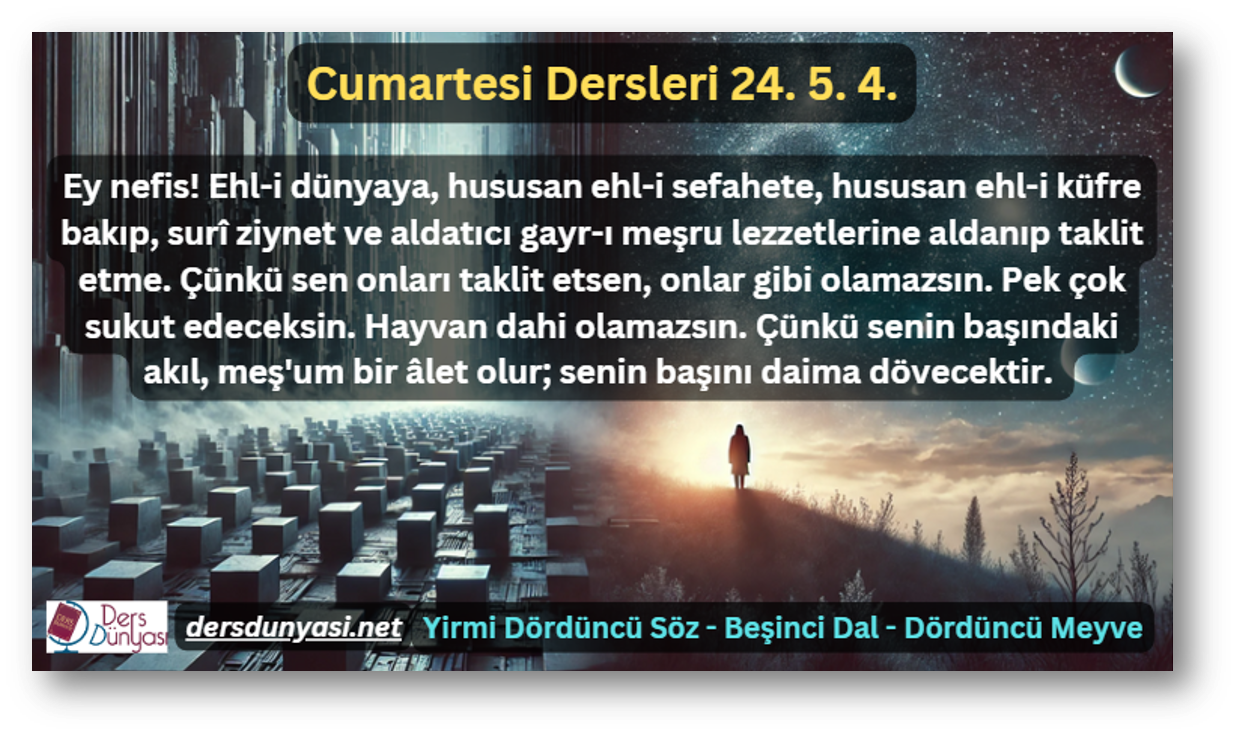 Ey nefis! Ehl-i dünyaya, hususan ehl-i sefahete, hususan ehl-i küfre bakıp, surî ziynet ve aldatıcı gayr-ı meşru lezzetlerine aldanıp taklit etme. Çünkü sen onları taklit etsen, onlar gibi olamazsın. Pek çok sukut edeceksin. Hayvan dahi olamazsın. Çünkü senin başındaki akıl, meş'um bir âlet olur; senin başını daima dövecektir. - Cumartesi Dersleri 24. 5. 4.