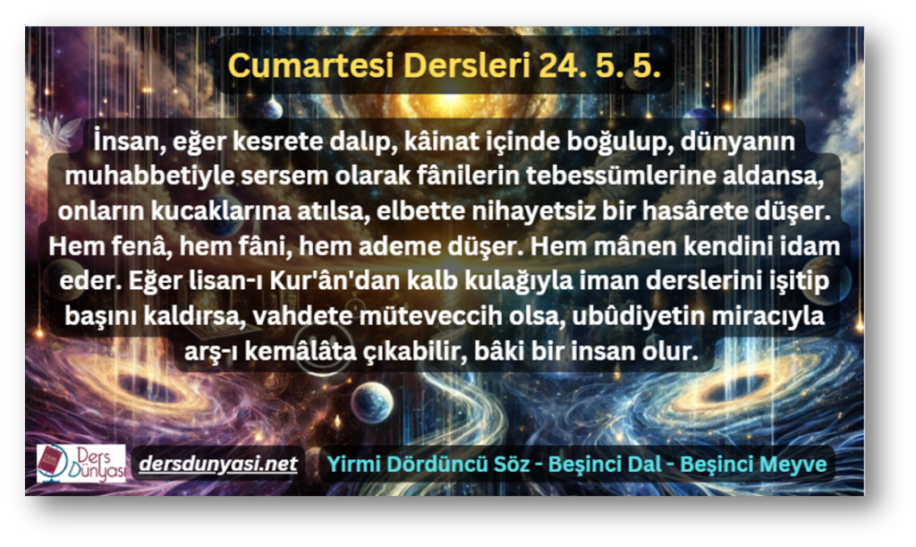 İnsan, eğer kesrete dalıp, kâinat içinde boğulup, dünyanın muhabbetiyle sersem olarak fânilerin tebessümlerine aldansa, onların kucaklarına atılsa, elbette nihayetsiz bir hasârete düşer. Hem fenâ, hem fâni, hem ademe düşer. Hem mânen kendini idam eder. Eğer lisan-ı Kur'ân'dan kalb kulağıyla iman derslerini işitip başını kaldırsa, vahdete müteveccih olsa, ubûdiyetin miracıyla arş-ı kemâlâta çıkabilir, bâki bir insan olur. - Cumartesi Dersleri 25. 5. 5.