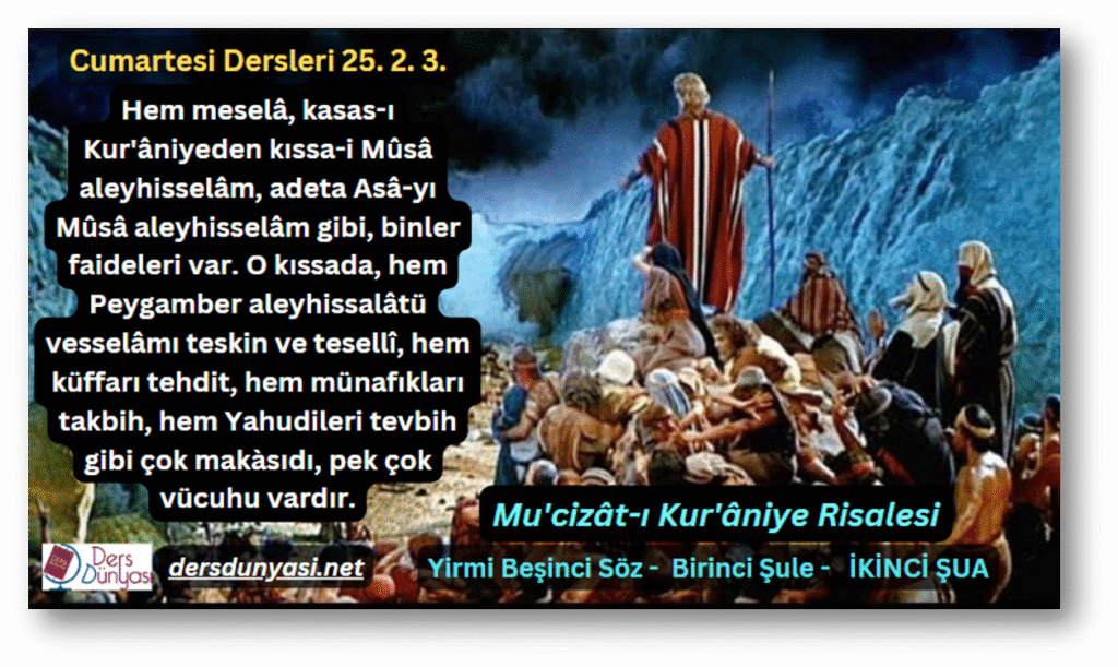Hem meselâ, kasas-ı Kur'âniyeden kıssa-i Mûsâ aleyhisselâm, adeta Asâ-yı Mûsâ aleyhisselâm gibi, binler faideleri var. O kıssada, hem Peygamber aleyhissalâtü vesselâmı teskin ve tesellî, hem küffarı tehdit, hem münafıkları takbih, hem Yahudileri tevbih gibi çok makàsıdı, pek çok vücuhu vardır. - Cumartesi Dersleri 25. 2. 3.