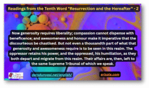 Now generosity requires liberality; compassion cannot dispense with beneficence; and awesomeness and honour make it imperative that the discourteous be chastised. But not even a thousandth part of what that generosity and awesomeness require is to be seen in this realm. The oppressor retains his power, and the oppressed, his humiliation, as they both depart and migrate from this realm. Their affairs are, then, left to the same Supreme Tribunal of which we speak.  – Readings from the Tenth Word “Resurrection and the Hereafter” – 2