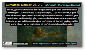 Kur'an, gark olan Firavuna der: "Bugün senin gark olan cesedine necat vereceğim" (Yunus Sûresi, 10:92) ünvanıyla, ... şu asr-ı âhirde, o gark olan Firavunun aynı cesedi olarak keşfolunan bir beden, o mahall-i gark denizinden sahile atıldığı gibi, zamanın denizinden asırların mevceleri üstünde şu asır sahiline atılacağını, mu'cizâne bir işaret-i gaybiyyeyi bir lem'a-i İ'cazı ve bu tek kelime bir mu'cize olduğunu ifade eder. - Cumartesi Dersleri 25. 2. 7.