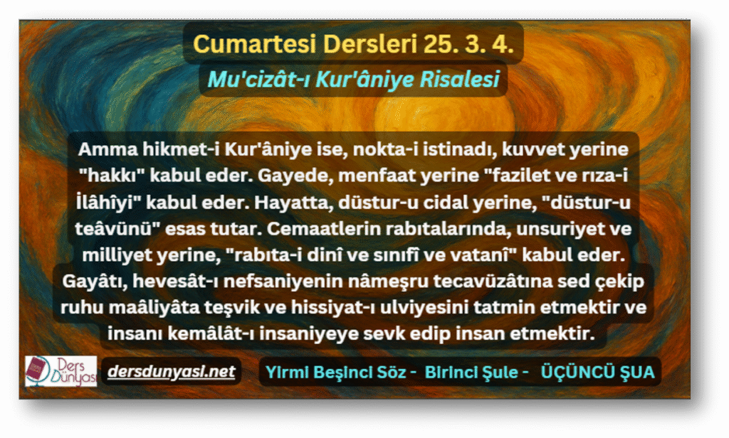 Amma hikmet-i Kur'âniye ise, nokta-i istinadı, kuvvet yerine "hakkı" kabul eder. Gayede, menfaat yerine "fazilet ve rıza-i İlâhîyi" kabul eder. Hayatta, düstur-u cidal yerine, "düstur-u teâvünü" esas tutar. Cemaatlerin rabıtalarında, unsuriyet ve milliyet yerine, "rabıta-i dinî ve sınıfî ve vatanî" kabul eder. Gayâtı, hevesât-ı nefsaniyenin nâmeşru tecavüzâtına sed çekip ruhu maâliyâta teşvik ve hissiyat-ı ulviyesini tatmin etmektir ve insanı kemâlât-ı insaniyeye sevk edip insan etmektir. - Cumartesi Dersleri 25. 3. 4.