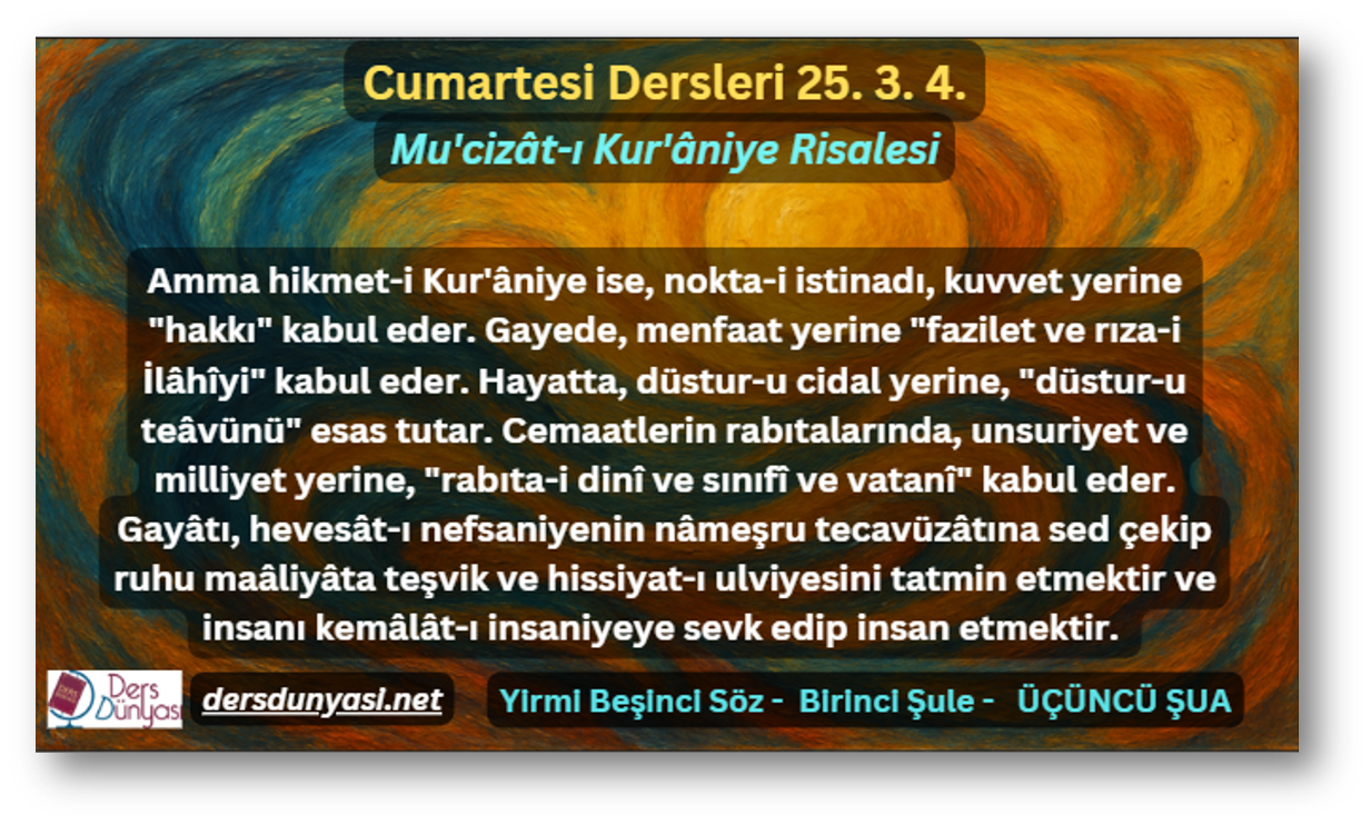 Amma hikmet-i Kur'âniye ise, nokta-i istinadı, kuvvet yerine "hakkı" kabul eder. Gayede, menfaat yerine "fazilet ve rıza-i İlâhîyi" kabul eder. Hayatta, düstur-u cidal yerine, "düstur-u teâvünü" esas tutar. Cemaatlerin rabıtalarında, unsuriyet ve milliyet yerine, "rabıta-i dinî ve sınıfî ve vatanî" kabul eder. Gayâtı, hevesât-ı nefsaniyenin nâmeşru tecavüzâtına sed çekip ruhu maâliyâta teşvik ve hissiyat-ı ulviyesini tatmin etmektir ve insanı kemâlât-ı insaniyeye sevk edip insan etmektir. - Cumartesi Dersleri 25. 3. 4.