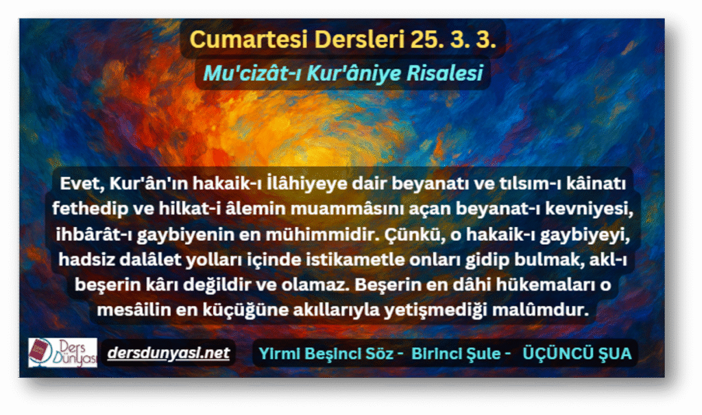 Evet, Kur'ân'ın hakaik-ı İlâhiyeye dair beyanatı ve tılsım-ı kâinatı fethedip ve hilkat-i âlemin muammâsını açan beyanat-ı kevniyesi, ihbârât-ı gaybiyenin en mühimmidir. Çünkü, o hakaik-ı gaybiyeyi, hadsiz dalâlet yolları içinde istikametle onları gidip bulmak, akl-ı beşerin kârı değildir ve olamaz. Beşerin en dâhi hükemaları o mesâilin en küçüğüne akıllarıyla yetişmediği malûmdur. - Cumartesi Dersleri 25. 3. 3.