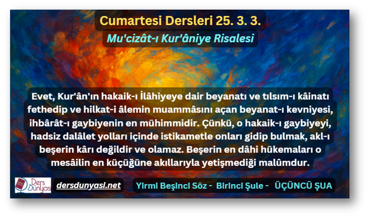 Evet, Kur'ân'ın hakaik-ı İlâhiyeye dair beyanatı ve tılsım-ı kâinatı fethedip ve hilkat-i âlemin muammâsını açan beyanat-ı kevniyesi, ihbârât-ı gaybiyenin en mühimmidir. Çünkü, o hakaik-ı gaybiyeyi, hadsiz dalâlet yolları içinde istikametle onları gidip bulmak, akl-ı beşerin kârı değildir ve olamaz. Beşerin en dâhi hükemaları o mesâilin en küçüğüne akıllarıyla yetişmediği malûmdur. - Cumartesi Dersleri 25. 3. 3.