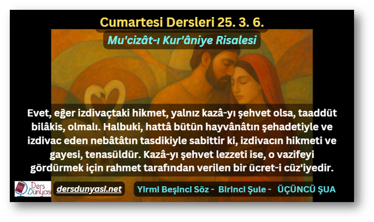 Evet, eğer izdivaçtaki hikmet, yalnız kazâ-yı şehvet olsa, taaddüt bilâkis, olmalı. Halbuki, hattâ bütün hayvânâtın şehadetiyle ve izdivac eden nebâtâtın tasdikiyle sabittir ki, izdivacın hikmeti ve gayesi, tenasüldür. Kazâ-yı şehvet lezzeti ise, o vazifeyi gördürmek için rahmet tarafından verilen bir ücret-i cüz'iyedir. - Cumartesi Dersleri 25. 3. 6.