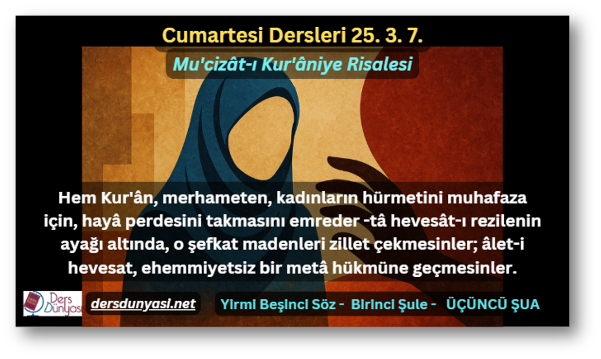 Hem Kur'ân, merhameten, kadınların hürmetini muhafaza için, hayâ perdesini takmasını emreder -tâ hevesât-ı rezilenin ayağı altında, o şefkat madenleri zillet çekmesinler; âlet-i hevesat, ehemmiyetsiz bir metâ hükmüne geçmesinler. - Cumartesi Dersleri 25. 3. 7.