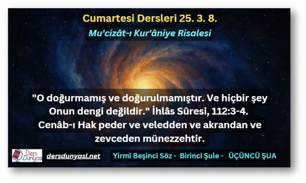 Cumartesi Derslerinde bu hafta:

"O doğurmamış ve doğurulmamıştır. Ve hiçbir şey Onun dengi değildir." İhlâs Sûresi, 112:3-4. Cenâb-ı Hak peder ve veledden ve akrandan ve zevceden münezzehtir.

konusu işlenmektedir.

Üstad Bediüzzaman Said Nursi Risale-i Nur Külliyatı Sözler Yirmi Beşinci Söz – Mu’cizât-ı Kur’âniye Risalesi – Birinci Şule – ÜÇÜNCÜ ŞUA – ÜÇÜNCÜ CİLVE.